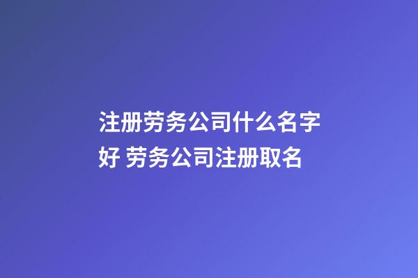 注册劳务公司什么名字好 劳务公司注册取名-第1张-公司起名-玄机派